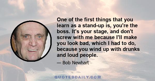 One of the first things that you learn as a stand-up is, you're the boss. It's your stage, and don't screw with me because I'll make you look bad, which I had to do, because you wind up with drunks and loud people.