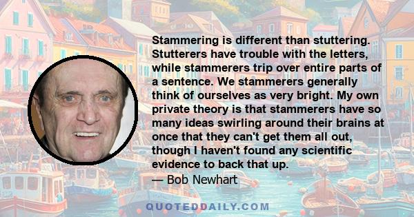 Stammering is different than stuttering. Stutterers have trouble with the letters, while stammerers trip over entire parts of a sentence. We stammerers generally think of ourselves as very bright. My own private theory