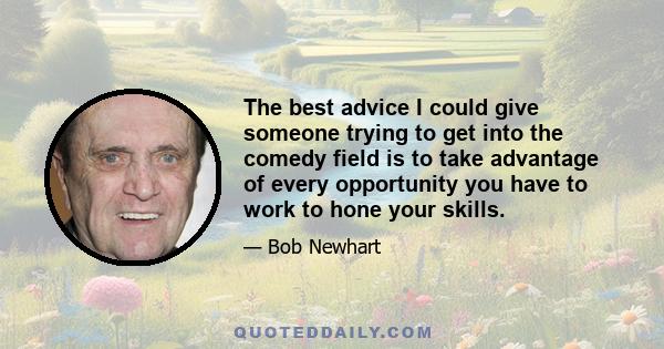 The best advice I could give someone trying to get into the comedy field is to take advantage of every opportunity you have to work to hone your skills.