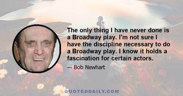 The only thing I have never done is a Broadway play. I'm not sure I have the discipline necessary to do a Broadway play. I know it holds a fascination for certain actors.