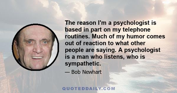 The reason I'm a psychologist is based in part on my telephone routines. Much of my humor comes out of reaction to what other people are saying. A psychologist is a man who listens, who is sympathetic.