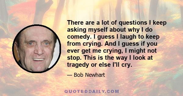 There are a lot of questions I keep asking myself about why I do comedy. I guess I laugh to keep from crying. And I guess if you ever get me crying, I might not stop. This is the way I look at tragedy or else I'll cry.