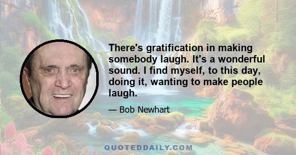 There's gratification in making somebody laugh. It's a wonderful sound. I find myself, to this day, doing it, wanting to make people laugh.