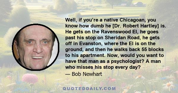 Well, if you’re a native Chicagoan, you know how dumb he [Dr. Robert Hartley] is. He gets on the Ravenswood El, he goes past his stop on Sheridan Road, he gets off in Evanston, where the El is on the ground, and then he 