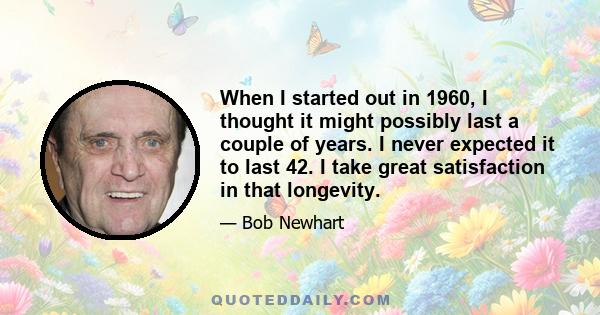 When I started out in 1960, I thought it might possibly last a couple of years. I never expected it to last 42. I take great satisfaction in that longevity.