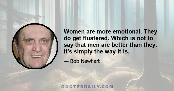 Women are more emotional. They do get flustered. Which is not to say that men are better than they. It's simply the way it is.