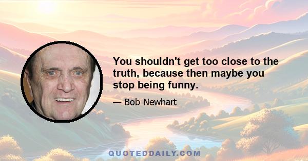 You shouldn't get too close to the truth, because then maybe you stop being funny.