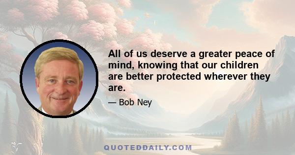 All of us deserve a greater peace of mind, knowing that our children are better protected wherever they are.