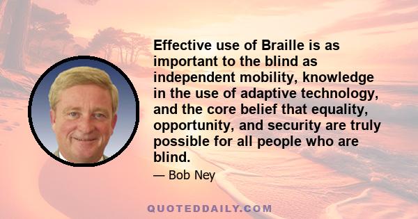 Effective use of Braille is as important to the blind as independent mobility, knowledge in the use of adaptive technology, and the core belief that equality, opportunity, and security are truly possible for all people