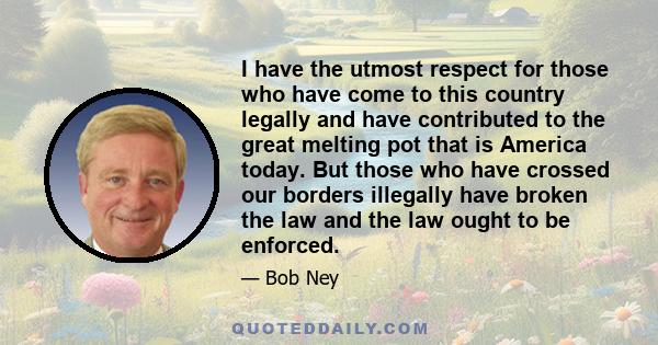 I have the utmost respect for those who have come to this country legally and have contributed to the great melting pot that is America today. But those who have crossed our borders illegally have broken the law and the 