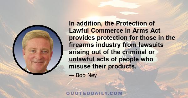 In addition, the Protection of Lawful Commerce in Arms Act provides protection for those in the firearms industry from lawsuits arising out of the criminal or unlawful acts of people who misuse their products.