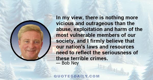 In my view, there is nothing more vicious and outrageous than the abuse, exploitation and harm of the most vulnerable members of our society, and I firmly believe that our nation's laws and resources need to reflect the 