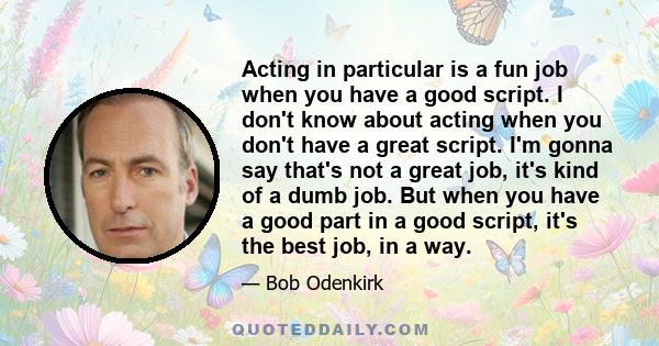 Acting in particular is a fun job when you have a good script. I don't know about acting when you don't have a great script. I'm gonna say that's not a great job, it's kind of a dumb job. But when you have a good part