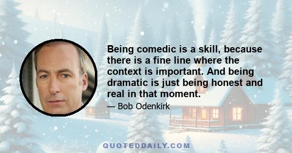 Being comedic is a skill, because there is a fine line where the context is important. And being dramatic is just being honest and real in that moment.