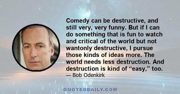 Comedy can be destructive, and still very, very funny. But if I can do something that is fun to watch and critical of the world but not wantonly destructive, I pursue those kinds of ideas more. The world needs less