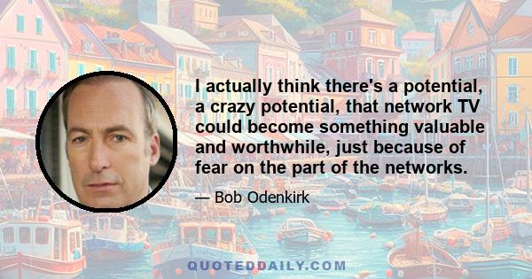 I actually think there's a potential, a crazy potential, that network TV could become something valuable and worthwhile, just because of fear on the part of the networks.