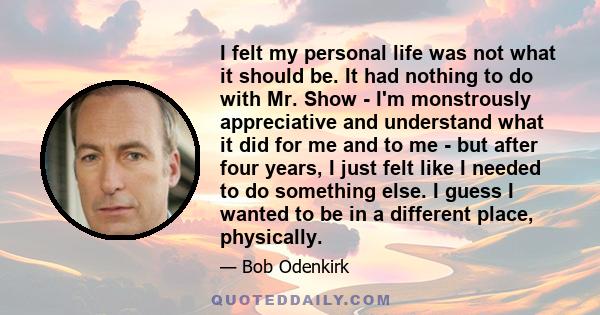 I felt my personal life was not what it should be. It had nothing to do with Mr. Show - I'm monstrously appreciative and understand what it did for me and to me - but after four years, I just felt like I needed to do