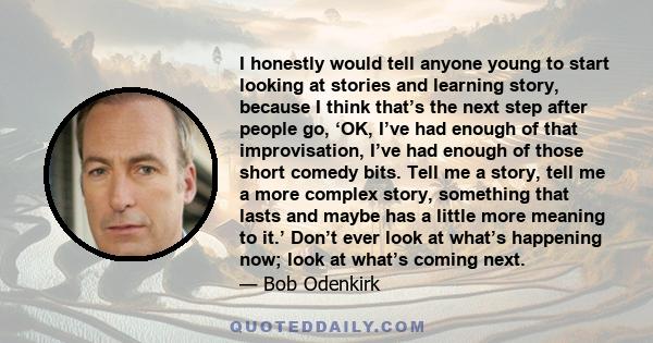 I honestly would tell anyone young to start looking at stories and learning story, because I think that’s the next step after people go, ‘OK, I’ve had enough of that improvisation, I’ve had enough of those short comedy