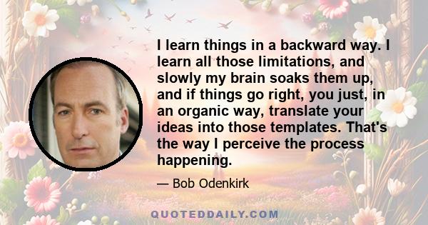 I learn things in a backward way. I learn all those limitations, and slowly my brain soaks them up, and if things go right, you just, in an organic way, translate your ideas into those templates. That's the way I