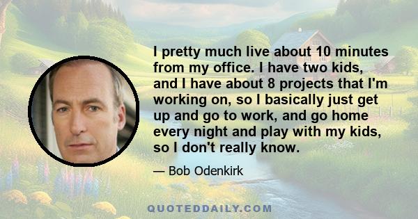 I pretty much live about 10 minutes from my office. I have two kids, and I have about 8 projects that I'm working on, so I basically just get up and go to work, and go home every night and play with my kids, so I don't