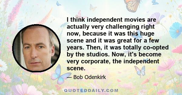 I think independent movies are actually very challenging right now, because it was this huge scene and it was great for a few years. Then, it was totally co-opted by the studios. Now, it's become very corporate, the