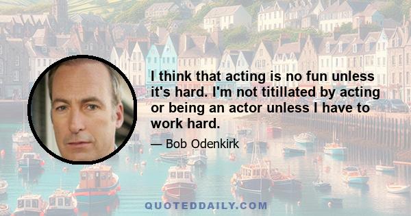 I think that acting is no fun unless it's hard. I'm not titillated by acting or being an actor unless I have to work hard.