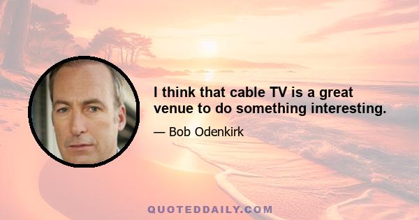 I think that cable TV is a great venue to do something interesting.