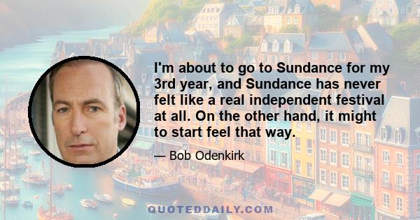 I'm about to go to Sundance for my 3rd year, and Sundance has never felt like a real independent festival at all. On the other hand, it might to start feel that way.