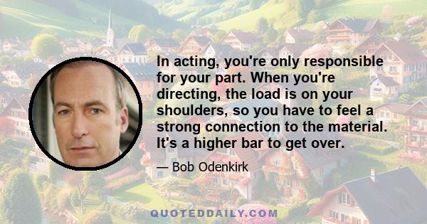 In acting, you're only responsible for your part. When you're directing, the load is on your shoulders, so you have to feel a strong connection to the material. It's a higher bar to get over.