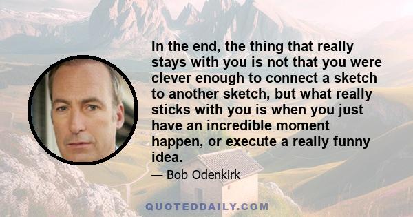 In the end, the thing that really stays with you is not that you were clever enough to connect a sketch to another sketch, but what really sticks with you is when you just have an incredible moment happen, or execute a