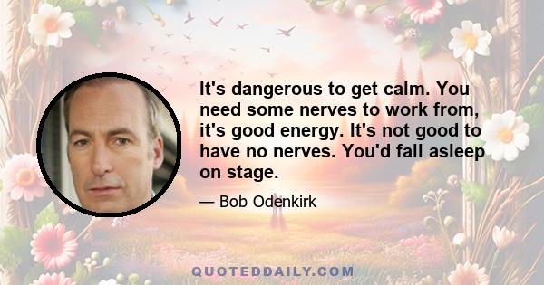 It's dangerous to get calm. You need some nerves to work from, it's good energy. It's not good to have no nerves. You'd fall asleep on stage.