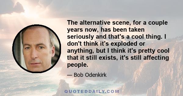 The alternative scene, for a couple years now, has been taken seriously and that's a cool thing. I don't think it's exploded or anything, but I think it's pretty cool that it still exists, it's still affecting people.