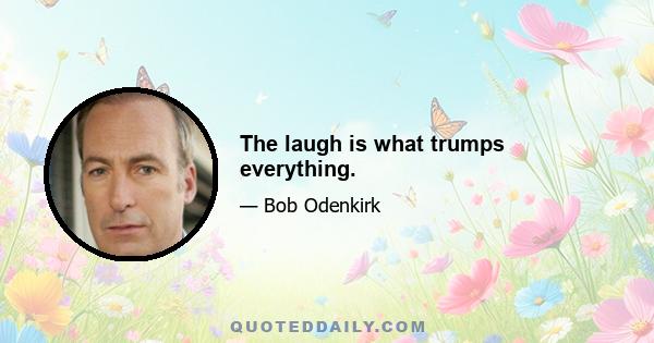 The laugh is what trumps everything.