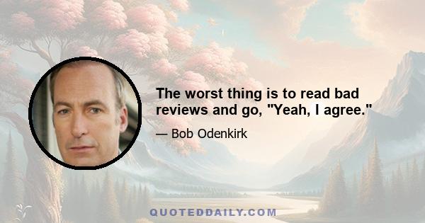 The worst thing is to read bad reviews and go, Yeah, I agree.