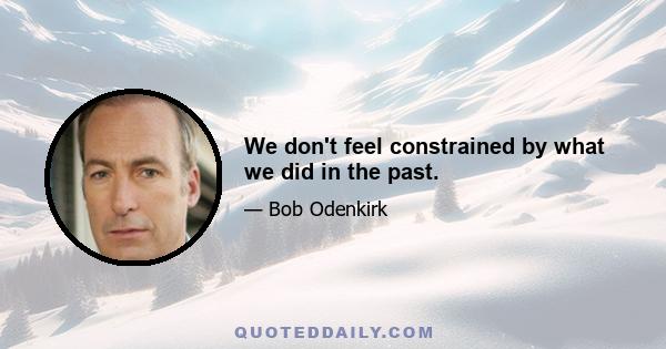 We don't feel constrained by what we did in the past.