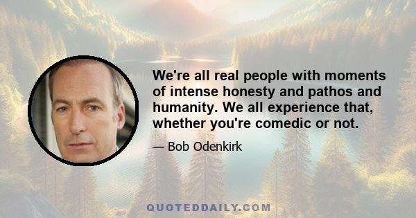 We're all real people with moments of intense honesty and pathos and humanity. We all experience that, whether you're comedic or not.