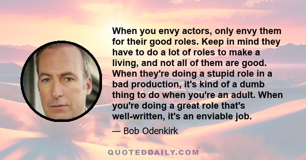 When you envy actors, only envy them for their good roles. Keep in mind they have to do a lot of roles to make a living, and not all of them are good. When they're doing a stupid role in a bad production, it's kind of a 