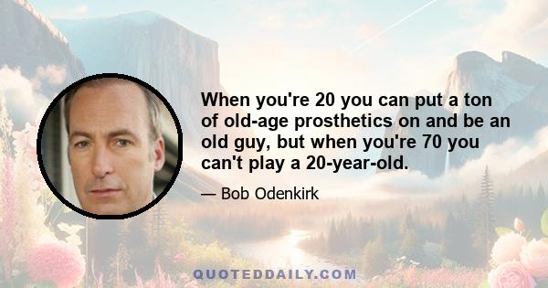 When you're 20 you can put a ton of old-age prosthetics on and be an old guy, but when you're 70 you can't play a 20-year-old.