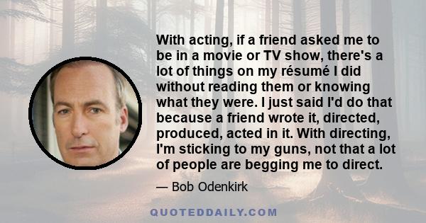 With acting, if a friend asked me to be in a movie or TV show, there's a lot of things on my résumé I did without reading them or knowing what they were. I just said I'd do that because a friend wrote it, directed,