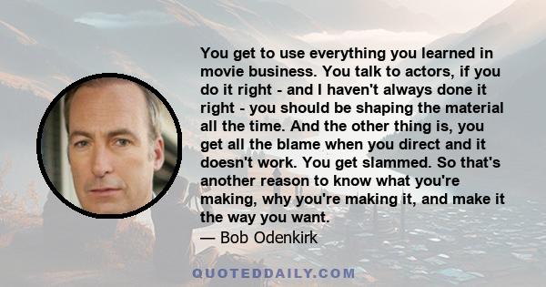 You get to use everything you learned in movie business. You talk to actors, if you do it right - and I haven't always done it right - you should be shaping the material all the time. And the other thing is, you get all 