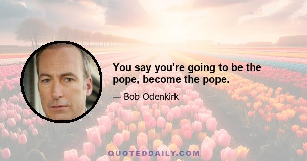 You say you're going to be the pope, become the pope.