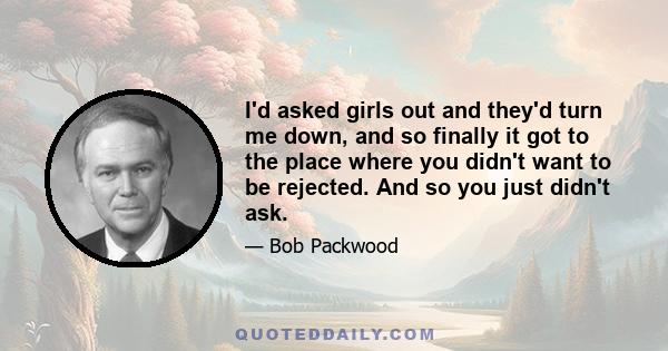 I'd asked girls out and they'd turn me down, and so finally it got to the place where you didn't want to be rejected. And so you just didn't ask.