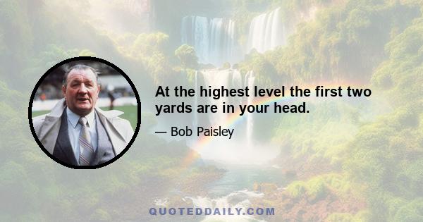 At the highest level the first two yards are in your head.