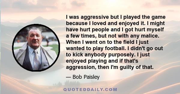 I was aggressive but I played the game because I loved and enjoyed it. I might have hurt people and I got hurt myself a few times, but not with any malice. When I went on to the field I just wanted to play football. I