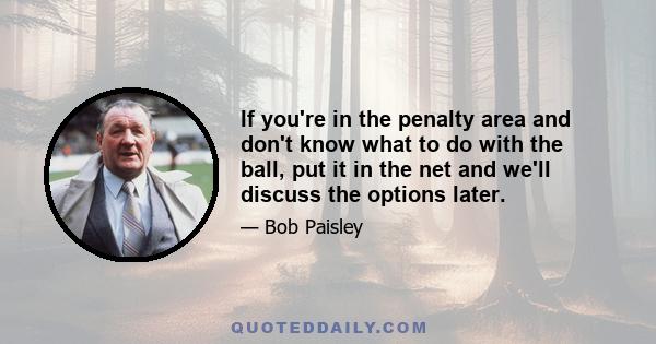 If you're in the penalty area and don't know what to do with the ball, put it in the net and we'll discuss the options later.