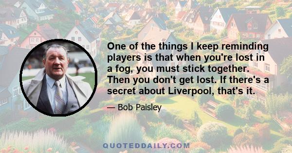 One of the things I keep reminding players is that when you're lost in a fog, you must stick together. Then you don't get lost. If there's a secret about Liverpool, that's it.