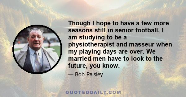 Though I hope to have a few more seasons still in senior football, I am studying to be a physiotherapist and masseur when my playing days are over. We married men have to look to the future, you know.