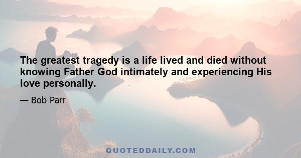 The greatest tragedy is a life lived and died without knowing Father God intimately and experiencing His love personally.