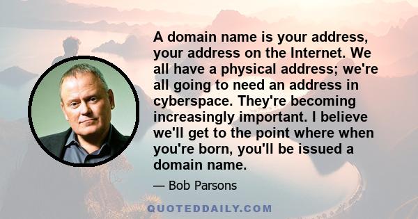 A domain name is your address, your address on the Internet. We all have a physical address; we're all going to need an address in cyberspace. They're becoming increasingly important. I believe we'll get to the point