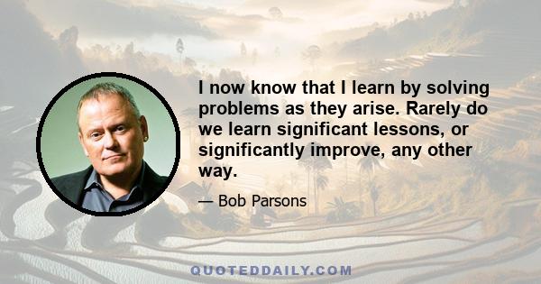 I now know that I learn by solving problems as they arise. Rarely do we learn significant lessons, or significantly improve, any other way.